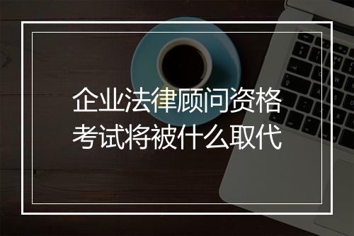 企业法律顾问资格考试将被什么取代