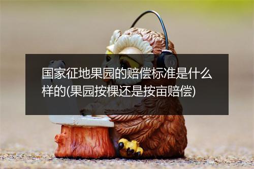 国家征地果园的赔偿标准是什么样的(果园按棵还是按亩赔偿)