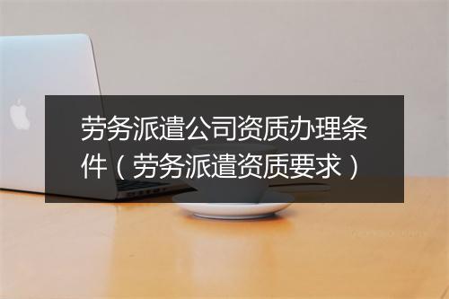 劳务派遣公司资质办理条件（劳务派遣资质要求）