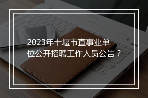 2023年十堰市直事业单位公开招聘工作人员公告？