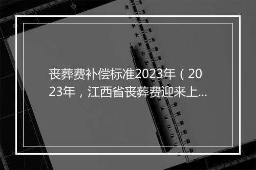 丧葬费补偿标准2023年（2023年，江西省丧葬费迎来上涨，机关、企业、农民分别能领多少）