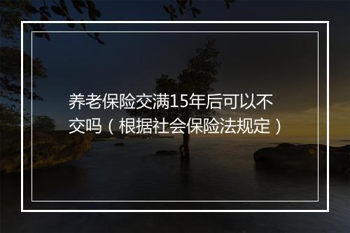养老保险交满15年后可以不交吗（根据社会保险法规定）