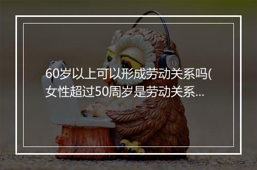 60岁以上可以形成劳动关系吗(女性超过50周岁是劳动关系吗)