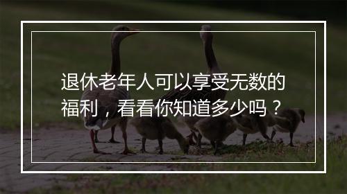 退休老年人可以享受无数的福利，看看你知道多少吗？