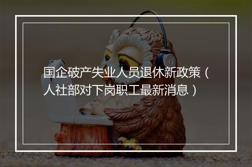 国企破产失业人员退休新政策（人社部对下岗职工最新消息）