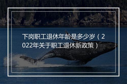 下岗职工退休年龄是多少岁（2022年关于职工退休新政策）