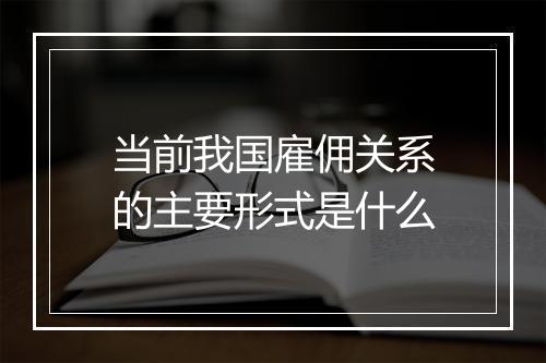 当前我国雇佣关系的主要形式是什么
