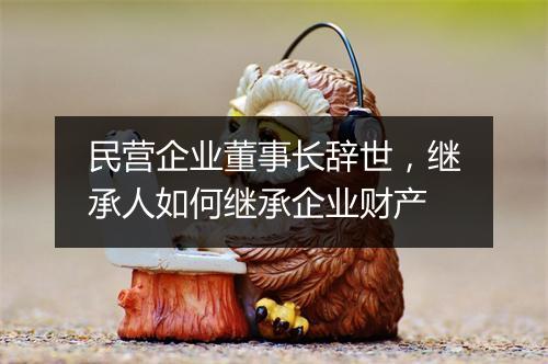 民营企业董事长辞世，继承人如何继承企业财产