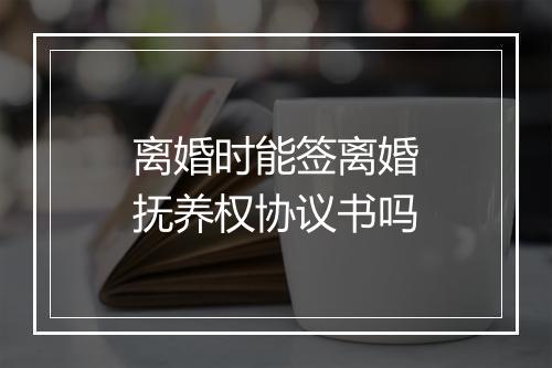 离婚时能签离婚抚养权协议书吗