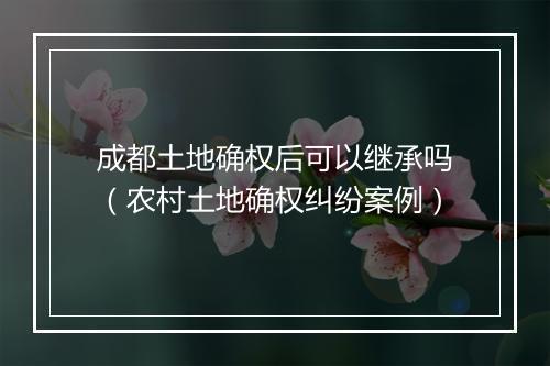 成都土地确权后可以继承吗（农村土地确权纠纷案例）