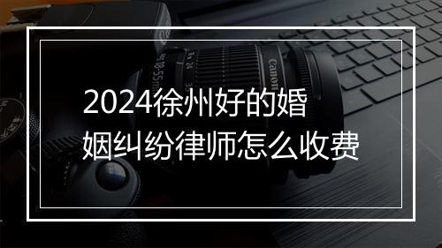 2024徐州好的婚姻纠纷律师怎么收费