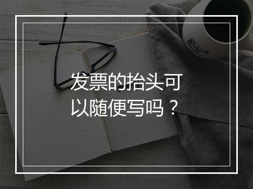 发票的抬头可以随便写吗？