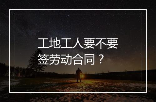 工地工人要不要签劳动合同？
