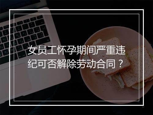 女员工怀孕期间严重违纪可否解除劳动合同？