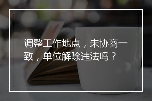 调整工作地点，未协商一致，单位解除违法吗？