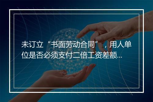 未订立“书面劳动合同”，用人单位是否必须支付二倍工资差额？