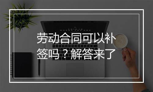 劳动合同可以补签吗？解答来了