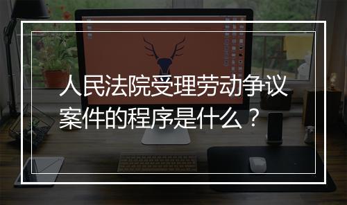 人民法院受理劳动争议案件的程序是什么？