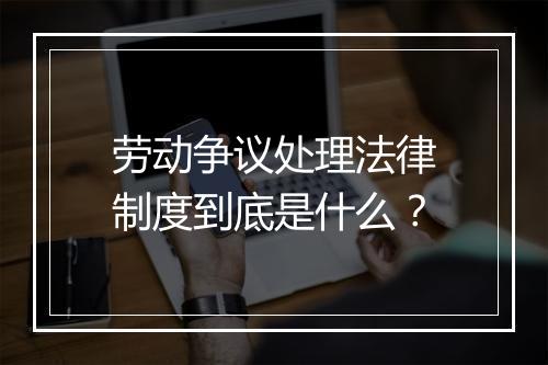 劳动争议处理法律制度到底是什么？