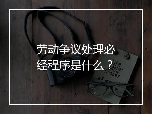 劳动争议处理必经程序是什么？