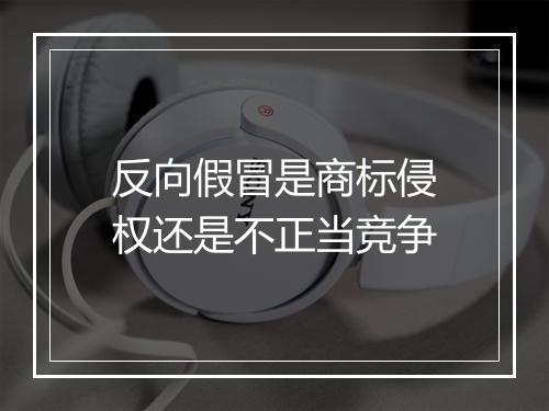反向假冒是商标侵权还是不正当竞争