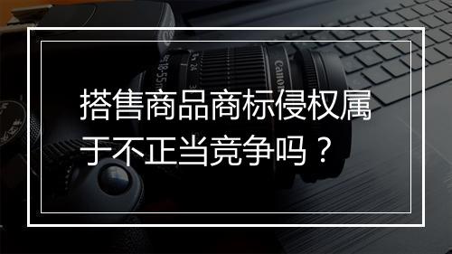 搭售商品商标侵权属于不正当竞争吗？