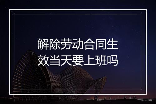解除劳动合同生效当天要上班吗