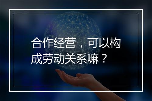 合作经营，可以构成劳动关系嘛？