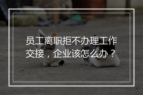 员工离职拒不办理工作交接，企业该怎么办？