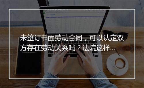 未签订书面劳动合同，可以认定双方存在劳动关系吗？法院这样判！