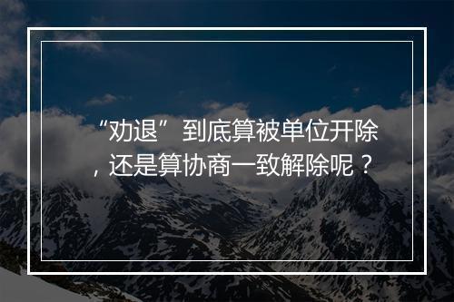 “劝退”到底算被单位开除，还是算协商一致解除呢？