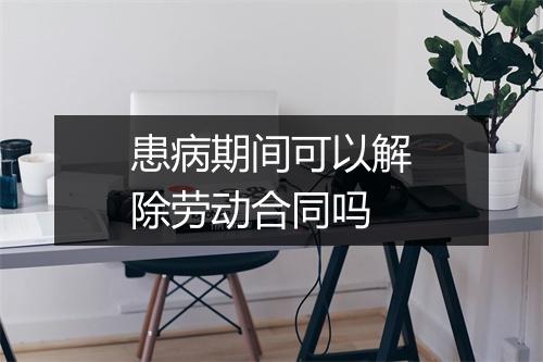 患病期间可以解除劳动合同吗
