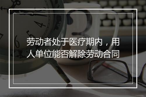 劳动者处于医疗期内，用人单位能否解除劳动合同