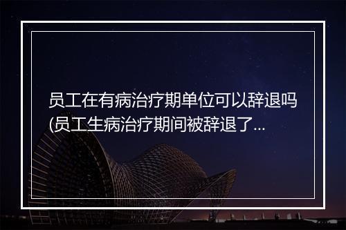 员工在有病治疗期单位可以辞退吗(员工生病治疗期间被辞退了怎么办)