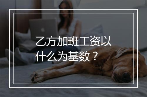 乙方加班工资以什么为基数？