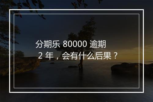 分期乐 80000 逾期 2 年，会有什么后果？