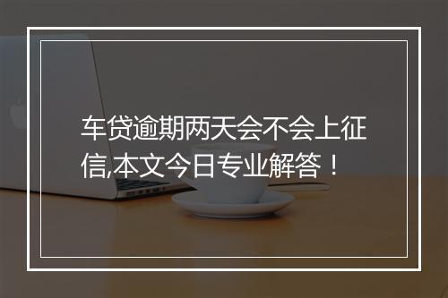 车贷逾期两天会不会上征信,本文今日专业解答！