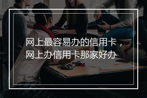 网上最容易办的信用卡，网上办信用卡那家好办