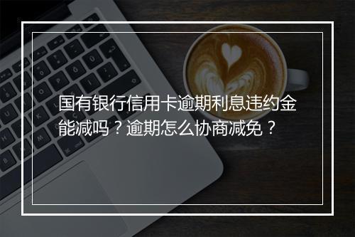 国有银行信用卡逾期利息违约金能减吗？逾期怎么协商减免？