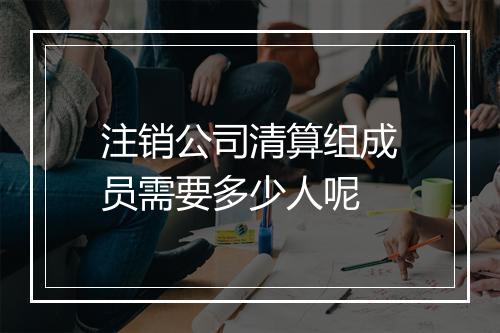 注销公司清算组成员需要多少人呢