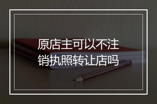 原店主可以不注销执照转让店吗