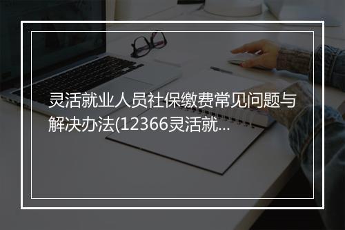 灵活就业人员社保缴费常见问题与解决办法(12366灵活就业社保费)