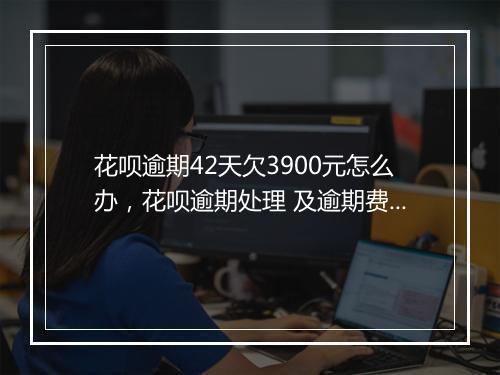 花呗逾期42天欠3900元怎么办，花呗逾期处理 及逾期费用