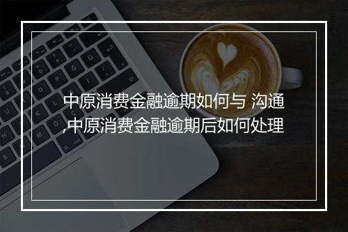 中原消费金融逾期如何与 沟通,中原消费金融逾期后如何处理