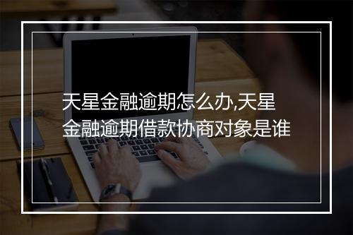 天星金融逾期怎么办,天星金融逾期借款协商对象是谁