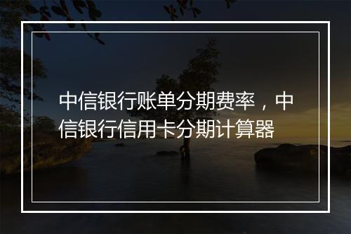 中信银行账单分期费率，中信银行信用卡分期计算器