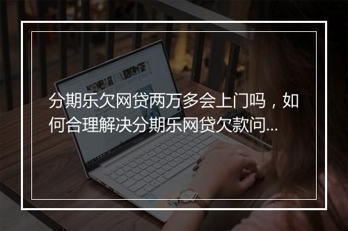 分期乐欠网贷两万多会上门吗，如何合理解决分期乐网贷欠款问题