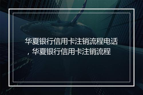 华夏银行信用卡注销流程电话，华夏银行信用卡注销流程