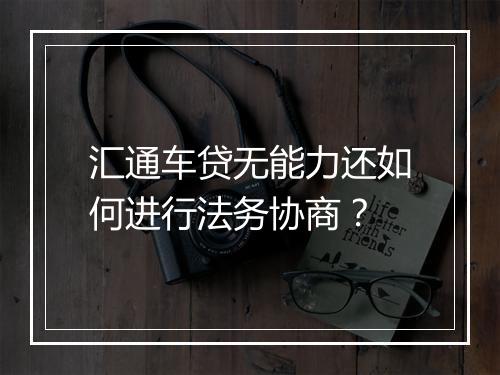 汇通车贷无能力还如何进行法务协商？