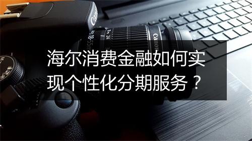 海尔消费金融如何实现个性化分期服务？